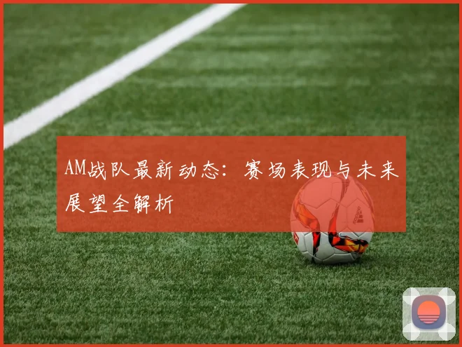 AM战队最新动态：赛场表现与未来展望全解析