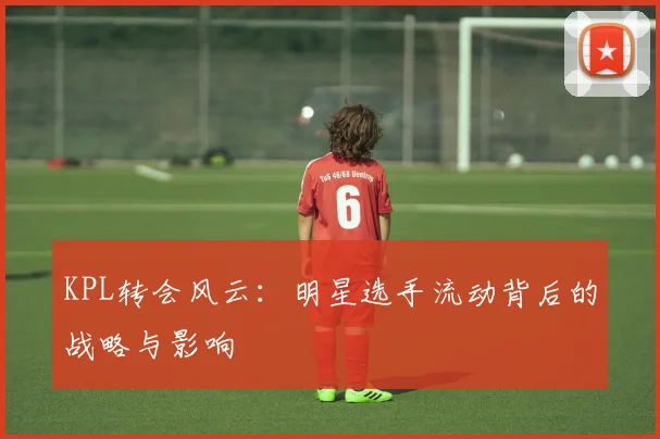 KPL转会风云：明星选手流动背后的战略与影响
