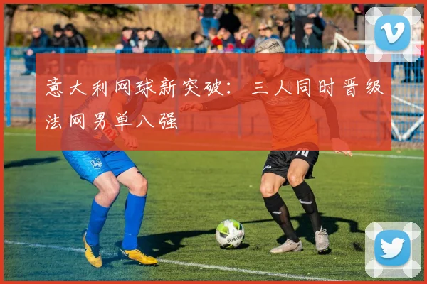 意大利网球新突破:三人同时晋级法网男单八强
