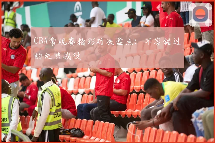 CBA常规赛精彩对决盘点:不容错过的经典战役