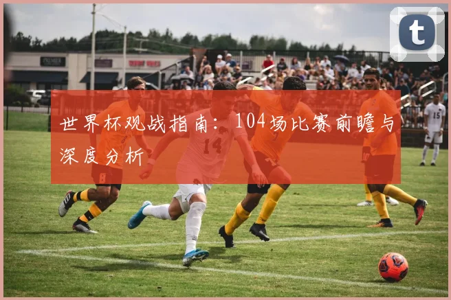 世界杯观战指南：104场比赛前瞻与深度分析