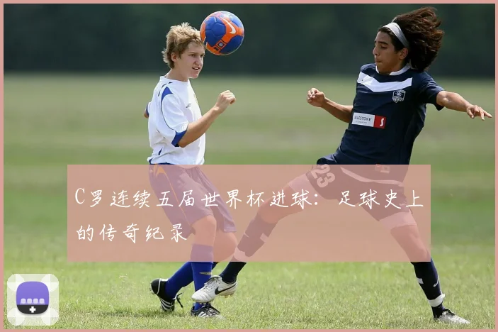 C罗连续五届世界杯进球:足球史上的传奇纪录