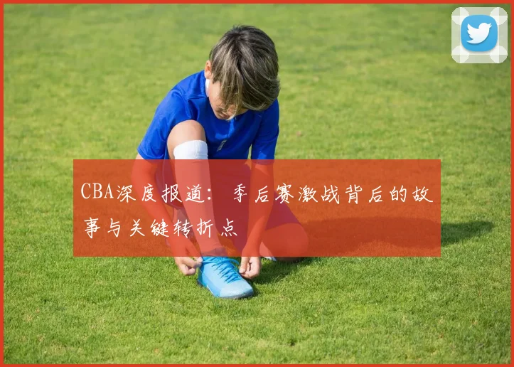 CBA深度报道：季后赛激战背后的故事与关键转折点