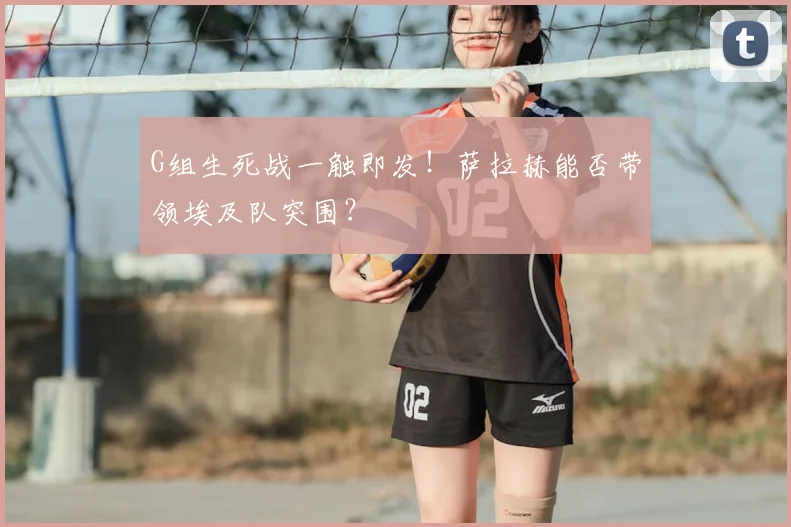 G组生死战一触即发!萨拉赫能否带领埃及队突围?