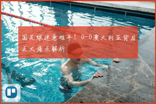 国足球迷意难平！0-0澳大利亚背后五大痛点解析