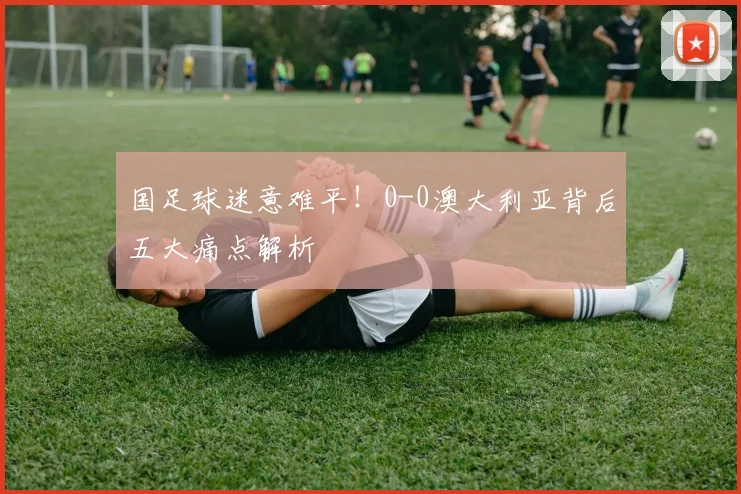 国足球迷意难平！0-0澳大利亚背后五大痛点解析