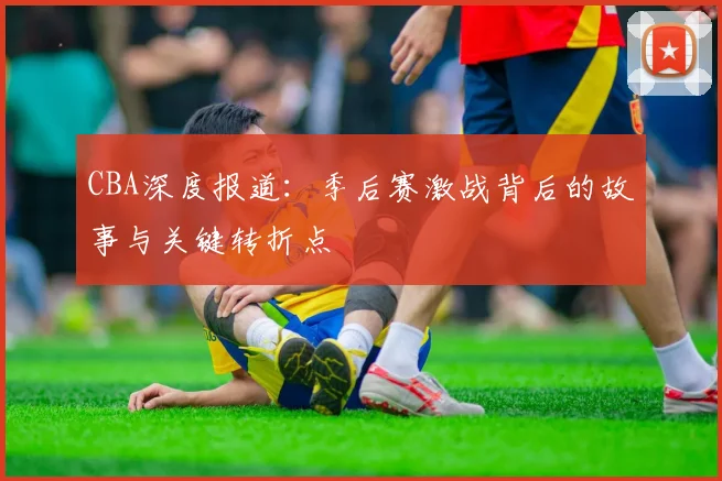 CBA深度报道：季后赛激战背后的故事与关键转折点