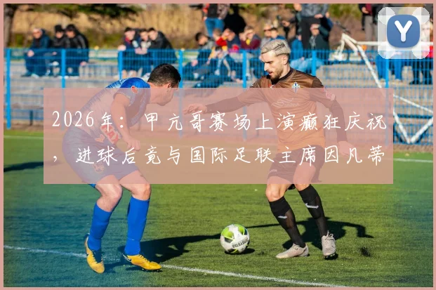 2026年：甲亢哥赛场上演癫狂庆祝，进球后竟与国际足联主席因凡蒂诺亲密互动