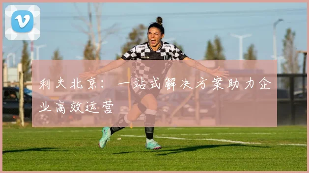 利夫北京：一站式解决方案助力企业高效运营