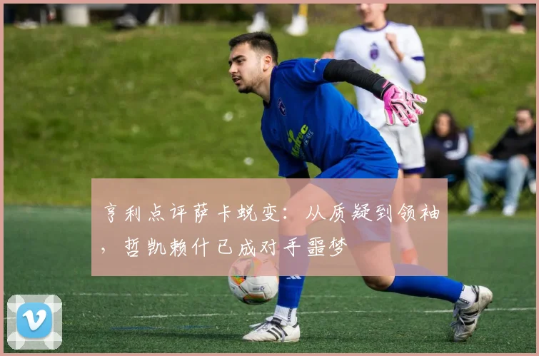 亨利点评萨卡蜕变：从质疑到领袖，哲凯赖什已成对手噩梦