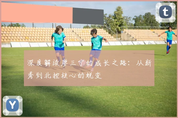 深度解读廖三宁的成长之路：从新秀到北控核心的蜕变
