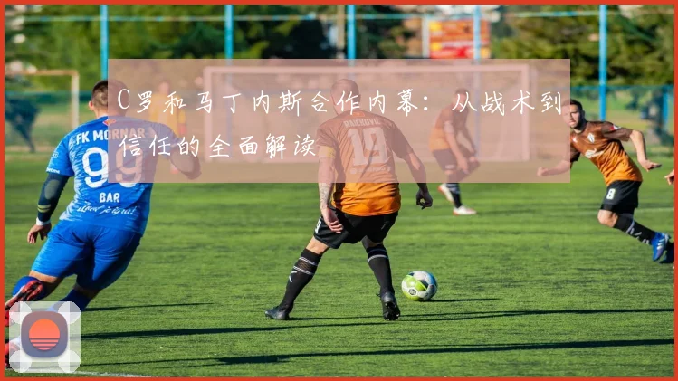 C罗和马丁内斯合作内幕:从战术到信任的全面解读